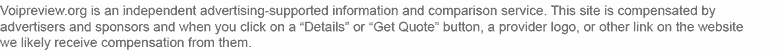 Voipreview.org is an independent, advertising-supported information service. This site is compenstated by advertisers and sponsors and when you click on a Details or Get Quote button, a provider logo, or other link on the website we likely receive compensation from them.